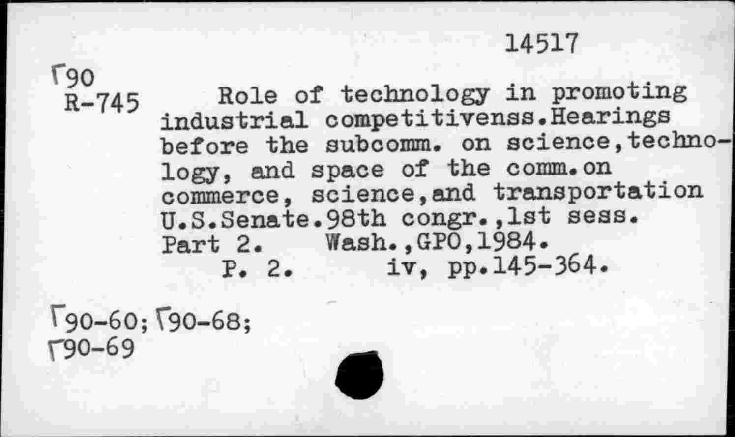 ﻿14517
C90
R-745
Role of technology in promoting indue tri al c ompe tit ivenae.Hearings before the subcomm, on science,techno logy, and space of the comm.on commerce, science,and transportation U.S.Senate.98th congr.,1st sees. Part 2. Wash.,GPO,1984.
P. 2. iv, pp.145-364.
^*90-60; V90-68;
V90-69